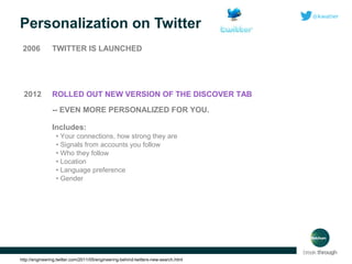 Personalization on Twitter
2006

TWITTER IS LAUNCHED

2012

ROLLED OUT NEW VERSION OF THE DISCOVER TAB
-- EVEN MORE PERSONALIZED FOR YOU.
Includes:
• Your connections, how strong they are
• Signals from accounts you follow
• Who they follow
• Location
• Language preference
• Gender

http://engineering.twitter.com/2011/05/engineering-behind-twitters-new-search.html

 