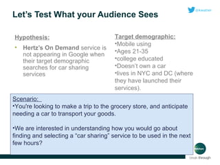 Let’s Test What your Audience Sees
Hypothesis:
•

Hertz’s On Demand service is
not appearing in Google when
their target demographic
searches for car sharing
services

Target demographic:
•Mobile using
•Ages 21-35
•college educated
•Doesn’t own a car
•lives in NYC and DC (where
they have launched their
services).

Scenario:
•You're looking to make a trip to the grocery store, and anticipate
needing a car to transport your goods.
•We are interested in understanding how you would go about
finding and selecting a “car sharing” service to be used in the next
few hours?

 