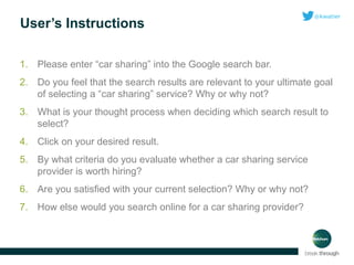 User’s Instructions
1. Please enter “car sharing” into the Google search bar.
2. Do you feel that the search results are relevant to your ultimate goal
of selecting a “car sharing” service? Why or why not?
3. What is your thought process when deciding which search result to
select?
4. Click on your desired result.
5. By what criteria do you evaluate whether a car sharing service
provider is worth hiring?
6. Are you satisfied with your current selection? Why or why not?
7. How else would you search online for a car sharing provider?

 