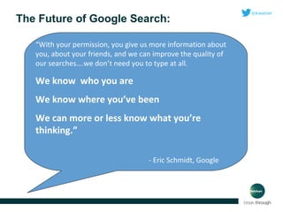 The Future of Google Search:
“With your permission, you give us more information about
you, about your friends, and we can improve the quality of
our searches….we don’t need you to type at all.

We know who you are
We know where you’ve been
We can more or less know what you’re
thinking.”
- Eric Schmidt, Google

 