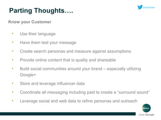 Parting Thoughts….
Know your Customer
•

Use their language

•

Have them test your message

•

Create search personas and measure against assumptions

•

Provide online content that is quality and shareable

•

Build social communities around your brand – especially utilizing
Google+

•

Store and leverage influencer data

•

Coordinate all messaging including paid to create a “surround sound”

•

Leverage social and web data to refine personas and outreach

 
