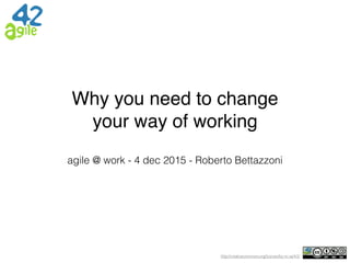 http://creativecommons.org/licenses/by-nc-sa/4.0/
Why you need to change
your way of working
agile @ work - 4 dec 2015 - Roberto Bettazzoni
 