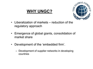 WHY UNGC? 
• Liberalization of markets – reduction of the 
regulatory approach 
• Emergence of global giants, consolidation of 
market share 
• Development of the ‘embedded firm’. 
– Development of supplier networks in developing 
countries 
 