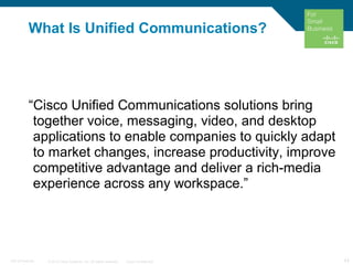 © 2010 Cisco Systems, Inc. All rights reserved. Cisco Confidential 11C97-574449-00
“Cisco Unified Communications solutions bring
together voice, messaging, video, and desktop
applications to enable companies to quickly adapt
to market changes, increase productivity, improve
competitive advantage and deliver a rich-media
experience across any workspace.”
11
What Is Unified Communications?
 