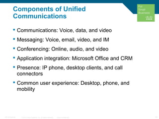 © 2010 Cisco Systems, Inc. All rights reserved. Cisco Confidential 13C97-574449-00
Components of Unified
Communications
 Communications: Voice, data, and video
 Messaging: Voice, email, video, and IM
 Conferencing: Online, audio, and video
 Application integration: Microsoft Office and CRM
 Presence: IP phone, desktop clients, and call
connectors
 Common user experience: Desktop, phone, and
mobility
 