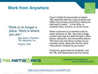 © 2010 Cisco Systems, Inc. All rights reserved. Cisco Confidential 20C97-574449-00
Work from Anywhere
“Work is no longer a
place. Work is where
you are.”
Alan Sears, President
TBL Networks, Inc.
Virginia, USA
Cisco®
Unified Communications helped
TBL Networks look like a big company and
fulfill a big company promise by making its
staff easy to reach… in the office, at
customer sites, at home, or on the move.
When customers or co-workers need to
reach someone at TBL, they dial a single
number that rings the staff member’s office
phone, cell phone, and home-office phone.
“We have just one phone number on our
business cards, along with the line “How
many phone numbers do you have?’”
Customers appreciate the simplicity, and
the TBL staff appreciates the time saved.
http://preview.tinyurl.com/5t7cn2
 
