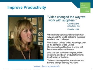 © 2010 Cisco Systems, Inc. All rights reserved. Cisco Confidential 22C97-574449-00
Improve Productivity
“Video changed the way we
work with suppliers.”
Claire Evans
amaZulu, Inc.
Florida, USA
When you’re working with suppliers half-
way around the world, selecting materials
can be a real challenge.
With Cisco®
Unified Video Advantage, part
of the complete Cisco Unified
Communications Solution, a phone call
becomes a video conference.
amaZulu can compare samples, make
decisions, and begin product shipments
in a fraction of the time.
To be more competitive, sometimes you
have to change the way you work.
www.cisco.com/smb
 