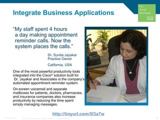 © 2010 Cisco Systems, Inc. All rights reserved. Cisco Confidential 24C97-574449-00
Integrate Business Applications
“My staff spent 4 hours
a day making appointment
reminder calls. Now the
system places the calls.”
Dr. Sunita Jayakar
Practice Owner
California, USA
One of the most powerful productivity tools
integrated into the Cisco®
solution built for
Dr. Jayakar and Associates is the company’s
automated appointment reminder system.
On-screen voicemail and separate
mailboxes for patients, doctors, pharmacies,
and insurance companies also increase
productivity by reducing the time spent
simply managing messages.
http://tinyurl.com/5l3a7w
 