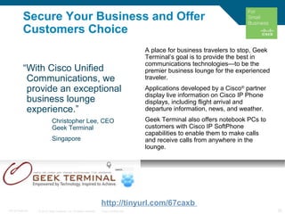 © 2010 Cisco Systems, Inc. All rights reserved. Cisco Confidential 25C97-574449-00
Secure Your Business and Offer
Customers Choice
“With Cisco Unified
Communications, we
provide an exceptional
business lounge
experience.”
Christopher Lee, CEO
Geek Terminal
Singapore
A place for business travelers to stop, Geek
Terminal’s goal is to provide the best in
communications technologies—to be the
premier business lounge for the experienced
traveler.
Applications developed by a Cisco®
partner
display live information on Cisco IP Phone
displays, including flight arrival and
departure information, news, and weather.
Geek Terminal also offers notebook PCs to
customers with Cisco IP SoftPhone
capabilities to enable them to make calls
and receive calls from anywhere in the
lounge.
http://tinyurl.com/67caxb
 