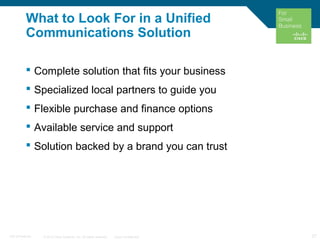 © 2010 Cisco Systems, Inc. All rights reserved. Cisco Confidential 27C97-574449-00
What to Look For in a Unified
Communications Solution
 Complete solution that fits your business
 Specialized local partners to guide you
 Flexible purchase and finance options
 Available service and support
 Solution backed by a brand you can trust
 