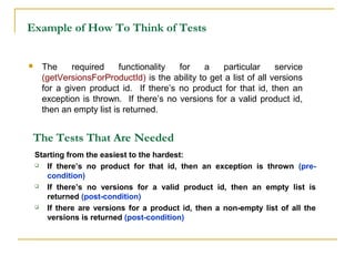 Example of How To Think of Tests
 The required functionality for a particular service
(getVersionsForProductId) is the ability to get a list of all versions
for a given product id. If there’s no product for that id, then an
exception is thrown. If there’s no versions for a valid product id,
then an empty list is returned.
The Tests That Are Needed
Starting from the easiest to the hardest:
 If there’s no product for that id, then an exception is thrown (pre-
condition)
 If there’s no versions for a valid product id, then an empty list is
returned (post-condition)
 If there are versions for a product id, then a non-empty list of all the
versions is returned (post-condition)
 