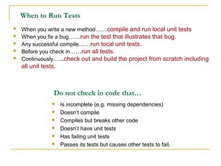 When to Run Tests
 When you write a new method……compile and run local unit tests
 When you fix a bug……run the test that illustrates that bug.
 Any successful compile……run local unit tests.
 Before you check in……run all tests.
 Continuously…...check out and build the project from scratch including
all unit tests.
 Is incomplete (e.g. missing dependencies)
 Doesn’t compile
 Compiles but breaks other code
 Doesn’t have unit tests
 Has failing unit tests
 Passes its tests but causes other tests to fail.
Do not check in code that…
 
