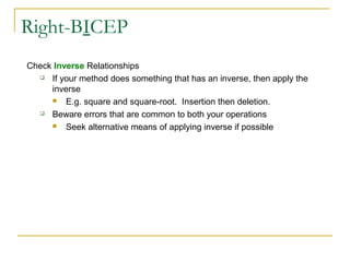 Right-BICEP
Check Inverse Relationships
 If your method does something that has an inverse, then apply the
inverse
 E.g. square and square-root. Insertion then deletion.
 Beware errors that are common to both your operations
 Seek alternative means of applying inverse if possible
 