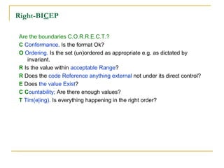 Right-BICEP
Are the boundaries C.O.R.R.E.C.T.?
C Conformance. Is the format Ok?
O Ordering. Is the set (un)ordered as appropriate e.g. as dictated by
invariant.
R Is the value within acceptable Range?
R Does the code Reference anything external not under its direct control?
E Does the value Exist?
C Countability; Are there enough values?
T Tim(e|ing). Is everything happening in the right order?
 