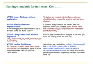 Naming standards for unit tests- Cont……
AVOID: Ignore Attributes with no
explanation
Tests that are marked with the Ignore attribute
should include a reason for why this test has been
disabled.
AVOID: Naming Tests after
Implementation
If you changed your method name, would
the test name still make sense?
If you find that your tests are named after the
methods within your classes, that's a code smell
that you're testing your implementation instead of
your functionality.
AVOID: Using underscores as word-
separators
use_underscores_as_word_separators_fo
r_readability,
PascalCase should suffice. Imagine all the time you
save not holding down the shift key.
AVOID: Unclear Test Names
it's important to avoid giving them vague
test names that represent a some external
requirement like FixForBug133 or
TestCase21.
Sometimes we create tests for bugs that are caught
late in the development cycle, or tests to
demonstrate requirements based on lengthy
requirements documentation. As these are usually
pretty important tests (especially for bugs that creep
back in).
 