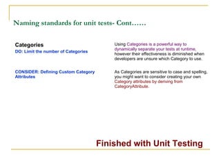 Naming standards for unit tests- Cont……
Finished with Unit Testing
Categories
DO: Limit the number of Categories
Using Categories is a powerful way to
dynamically separate your tests at runtime,
however their effectiveness is diminished when
developers are unsure which Category to use.
CONSIDER: Defining Custom Category
Attributes
As Categories are sensitive to case and spelling,
you might want to consider creating your own
Category attributes by deriving from
CategoryAttribute.
 