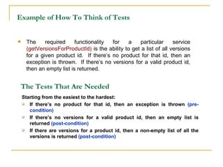 Example of How To Think of Tests The required functionality for a particular service  (getVersionsForProductId)  is the ability to get a list of all versions for a given product id.  If there’s no product for that id, then an exception is thrown.  If there’s no versions for a valid product id, then an empty list is returned. The Tests That Are   Needed Starting from the easiest to the hardest: If there’s no product for that id, then an exception is thrown  (pre-condition) If there’s no versions for a valid product id, then an empty list is returned  (post-condition) If there are versions for a product id, then a non-empty list of all the versions is returned  (post-condition) 