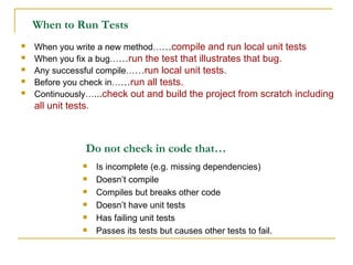 Is incomplete (e.g. missing dependencies) Doesn’t compile Compiles but breaks other code Doesn’t have unit tests Has failing unit tests Passes its tests but causes other tests to fail. Do not check in code that… When to Run Tests When you write a new method… … compile and run local unit tests When you fix a bug… … run the test that illustrates that bug. Any successful compile… … run local unit tests. Before you check in… … run all tests. Continuously… ... check out and build the project from scratch including all unit tests. 