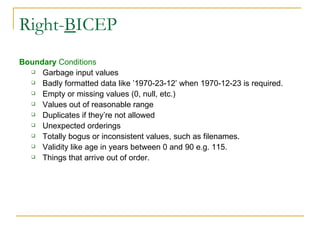 Right- B ICEP Boundary  Conditions Garbage input values Badly formatted data like ’1970-23-12’ when 1970-12-23 is required. Empty or missing values (0, null, etc.) Values out of reasonable range Duplicates if they’re not allowed Unexpected orderings Totally bogus or inconsistent values, such as filenames. Validity like age in years between 0 and 90 e.g. 115. Things that arrive out of order. 