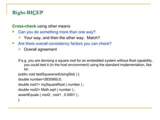 Right-BI C EP Cross-check  using other means Can you do something more than one way? Your way, and then the other way.  Match? Are there overall consistency factors you can check? Overall agreement If e.g. you are devising a square root for an embedded system without float capability, you could test it (in the host environment) using the standard implementation, like so: public void testSquarerootUsingStd( ) { double number=3830900.0; double root1= mySquareRoot ( number ) ; double root2= Math.sqrt ( number ) ; assertEquals ( root2 , root1 , 0.0001 ) ; } 