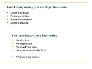 Unit Testing makes your developer lives easier Easier to find bugs Easier to maintain Easier to understand Easier to Develop You have already done Unit testing Not structured Not Repeatable Not on  all  your code Not easy to do as it should be A framework is missing 