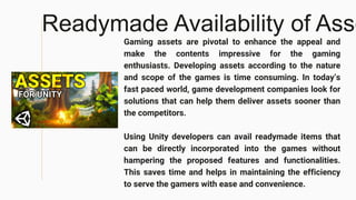 Readymade Availability of Asse
Gaming assets are pivotal to enhance the appeal and
make the contents impressive for the gaming
enthusiasts. Developing assets according to the nature
and scope of the games is time consuming. In today’s
fast paced world, game development companies look for
solutions that can help them deliver assets sooner than
the competitors.
Using Unity developers can avail readymade items that
can be directly incorporated into the games without
hampering the proposed features and functionalities.
This saves time and helps in maintaining the efficiency
to serve the gamers with ease and convenience.
 