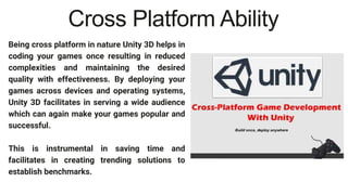 Being cross platform in nature Unity 3D helps in
coding your games once resulting in reduced
complexities and maintaining the desired
quality with effectiveness. By deploying your
games across devices and operating systems,
Unity 3D facilitates in serving a wide audience
which can again make your games popular and
successful.
This is instrumental in saving time and
facilitates in creating trending solutions to
establish benchmarks.
Cross Platform Ability
 