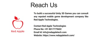 To build a successful Unity 3D Games you can consult
any reputed mobile game development company like
Red Apple Technologies.
Contact Red Apple Technologies
Phone No: +91 8017779602
Email Id: info@redappletech.com
Website: https://www.redappletech.com/
Reach Us
 