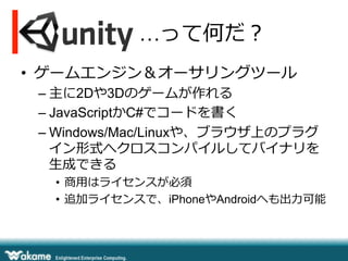  　 　 　 　 　 …って何だ？
•  ゲームエンジン＆オーサリングツール
– 主に2Dや3Dのゲームが作れる
– JavaScriptかC#でコードを書く
– Windows/Mac/Linuxや、ブラウザ上のプラグ
イン形式へクロスコンパイルしてバイナリを
⽣生成できる
•  商⽤用はライセンスが必須
•  追加ライセンスで、iPhoneやAndroidへも出⼒力力可能
 