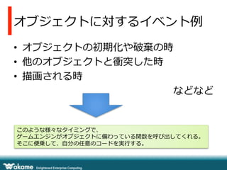 オブジェクトに対するイベント例例
•  オブジェクトの初期化や破棄の時
•  他のオブジェクトと衝突した時
•  描画される時
などなど
このような様々なタイミングで、
ゲームエンジンがオブジェクトに備わっている関数を呼び出してくれる。
そこに便便乗して、⾃自分の任意のコードを実⾏行行する。
 
