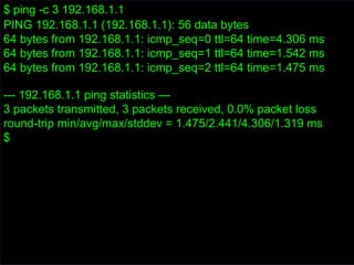 $ ping -c 3 192.168.1.1
PING 192.168.1.1 (192.168.1.1): 56 data bytes
64 bytes from 192.168.1.1: icmp_seq=0 ttl=64 time=4.306 ms
64 bytes from 192.168.1.1: icmp_seq=1 ttl=64 time=1.542 ms
64 bytes from 192.168.1.1: icmp_seq=2 ttl=64 time=1.475 ms
--- 192.168.1.1 ping statistics ---
3 packets transmitted, 3 packets received, 0.0% packet loss
round-trip min/avg/max/stddev = 1.475/2.441/4.306/1.319 ms
$
 