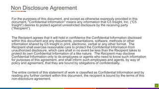 2
Non Disclosure Agreement
For the purposes of this document, and except as otherwise expressly provided in this
document, "Confidential Information" means any information that C5 Insight, Inc. (“C5
Insight”) desires to protect against unrestricted disclosure by the receiving party
(“Recipient”).
The Recipient agrees that it will hold in confidence the Confidential Information disclosed
within this document and any documents, presentations, software, methods or other
information shared by C5 Insight in print, electronic, verbal or any other format. The
Recipient shall exercise reasonable care to protect the Confidential Information from
unauthorized disclosure, which care shall in no event be less than the Recipient takes to
protect its own Confidential Information of a like nature. The Recipient may disclose
Confidential Information only to its employees or agents who need to know such information
for purposes of this agreement, and shall inform such employees and agents, by way of
policy and agreement, that they are bound by obligations of confidentiality.
The entire content of this statement of work is classified as Confidential Information and by
reading any further content within this document, the recipient is bound by the terms of this
non-disclosure agreement.
 