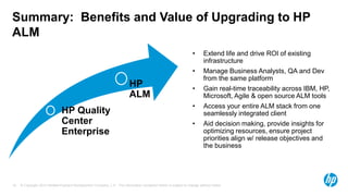 © Copyright 2013 Hewlett-Packard Development Company, L.P. The information contained herein is subject to change without notice.16
HP Quality
Center
Enterprise
HP
ALM
Summary: Benefits and Value of Upgrading to HP
ALM
• Extend life and drive ROI of existing
infrastructure
• Manage Business Analysts, QA and Dev
from the same platform
• Gain real-time traceability across IBM, HP,
Microsoft, Agile & open source ALM tools
• Access your entire ALM stack from one
seamlessly integrated client
• Aid decision making, provide insights for
optimizing resources, ensure project
priorities align w/ release objectives and
the business
 