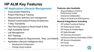 © Copyright 2013 Hewlett-Packard Development Company, L.P. The information contained herein is subject to change without notice.3
HP ALM Key Features
HP Application Lifecycle Management
• Cross-project Reporting
• Project Planning & Tracking
• Requirements definition and management
• Shared Customization/Process Enablement
• 7-Way Traceability
• Test Planning based on Build Health & Risk
• High Availability Server
• Lab Management
• AUT Topology
• Reusable Assets for Requirements, Tests, and Defects
• Application Lifecycle Intelligence (ALI)
– Development Collaboration
– Change impact analysis
Features also Available
• Shared Platform of ALM &
Performance Center
• Enterprise Collaboration
• Plug-in for Build and SCM Systems
Several Integrations Including
• HP Unified Functional Testing
• HP Performance Center
• HP Project & Portfolio Mgmt
• HP Agile Manager
• HP Executive Scorecard
• Continuous Delivery Automation (CDA)
• HP Service Virtualization
• HP Fortify
• And much more…
 