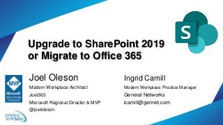 Upgrade to SharePoint 2019
or Migrate to Office 365
Joel Oleson
Modern Workplace Architect
Joel365
Microsoft Regional Director & MVP
@joeloleson
Ingrid Camill
Modern Workplace Practice Manager
General Networks
icamill@gennet.com
 