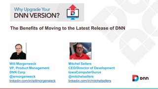 The Benefits of Moving to the Latest Release of DNN 
Mitchel Sellers 
CEO/Director of Development 
IowaComputerGurus 
@mitchelsellers 
linkedin.com/in/mitchelsellers 
Will Morgenweck 
VP, Product Management 
DNN Corp 
@wmorgenweck 
linkedin.com/in/willmorgenweck 
 