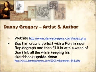 Danny Gregory – Artist & Author

 •   Website http://www.dannygregory.com/index.php
 •   See him draw a portrait with a Koh-in-noor
     Rapidograph and then fill it in with a wash of
     Sumi Ink all the while keeping his
     sketchbook upside down.
     http://www.dannygregory.com/2007/03/portrait_688.php
 