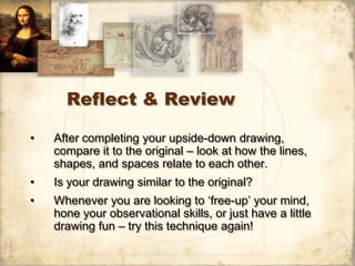 Reflect & Review

•   After completing your upside-down drawing,
    compare it to the original – look at how the lines,
    shapes, and spaces relate to each other.
•   Is your drawing similar to the original?
•   Whenever you are looking to ‘free-up’ your mind,
    hone your observational skills, or just have a little
    drawing fun – try this technique again!
 