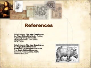 References
•   Betty Edwards, The New Drawing on
    the Right Side of the Brain, Putnam
    Publishing Group; Revised &
    Expanded edition, 1999. ISBN:
    0874774241.

•   Betty Edwards, The New Drawing on
    the Right Side of the Brain
    Workbook: Guided Practice in the
    Five Basic Skills of Drawing,
    Jeremy P. Tarcher, 2002. ISBN:
    1585421952. p.17.
 