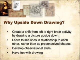 Why Upside Down Drawing?

 •   Create a shift from left to right brain activity
     by drawing a picture upside down.
 •   Learn to see lines in relationship to each
     other, rather than as preconceived shapes.
 •   Develop observational skills
 •   Have fun with drawing
 