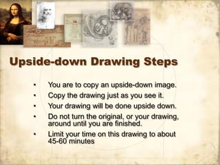 Upside-down Drawing Steps

   •   You are to copy an upside-down image.
   •   Copy the drawing just as you see it.
   •   Your drawing will be done upside down.
   •   Do not turn the original, or your drawing,
       around until you are finished.
   •   Limit your time on this drawing to about
       45-60 minutes
 