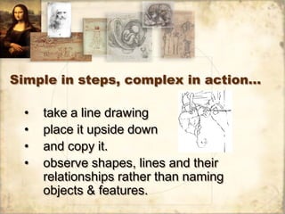 Simple in steps, complex in action…

  •   take a line drawing
  •   place it upside down
  •   and copy it.
  •   observe shapes, lines and their
      relationships rather than naming
      objects & features.
 