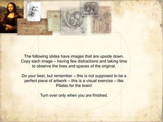 The following slides have images that are upside down.
Copy each image – having few distractions and taking time
     to observe the lines and spaces of the original.

Do your best, but remember – this is not supposed to be a
 perfect piece of artwork – this is a visual exercise – like
                   Pilates for the brain!

          Turn over only when you are finished.
 