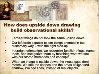 How does upside down drawing
  build observational skills?
•   Familiar things do not look the same upside down.
•   Our l...