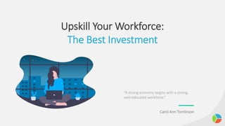 Upskill Your Workforce:
The Best Investment
“A strong economy begins with a strong,
well-educated workforce.”
Carol Ann Tomlinson
 