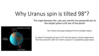 Why Uranus spin is tilted 98°?
The angle between the spin axis and the line perpendicular to
the ecliptic plane is tilt axis of the planet
Fact: Planet Uranus got sideways tilt From multiple Impacts
If a planet Is having the tilt axis of 175° then the planet is almost upside down
Then the actual tilt is 180°-175° which is equal to 5° (completely upside down)
 