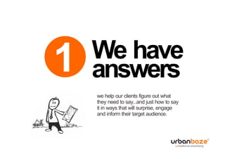 We have
1   answers
    we help our clients figure out what
    they need to say...and just how to say
    it in ways that will surprise, engage
    and inform their target audience.
 