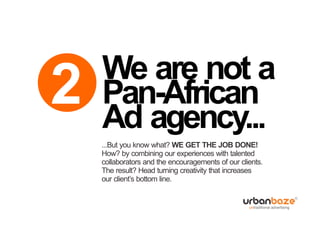 We are not a
2   Pan-African
    Ad agency...
    ...But you know what? WE GET THE JOB DONE!
    How? by combining our experiences with talented
    collaborators and the encouragements of our clients.
    The result? Head turning creativity that increases
    our client’s bottom line.
 