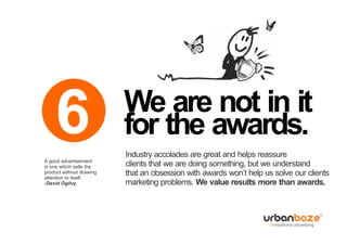 6
A good advertisement
                          We are not in it
                          for the awards.
                          Industry accolades are great and helps reassure
is one which sells the    clients that we are doing something, but we understand
product without drawing
attention to itself.
                          that an obsession with awards won’t help us solve our clients
-David Ogilvy             marketing problems. We value results more than awards.
 