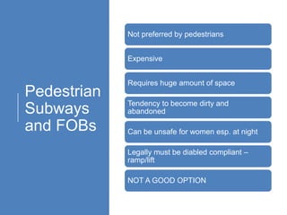 Pedestrian
Subways
and FOBs
Not preferred by pedestrians
Expensive
Requires huge amount of space
Tendency to become dirty and
abandoned
Can be unsafe for women esp. at night
Legally must be diabled compliant –
ramp/lift
NOT A GOOD OPTION
 